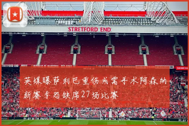 英媒曝萨利巴重伤或需手术阿森纳新赛季恐缺席27场比赛