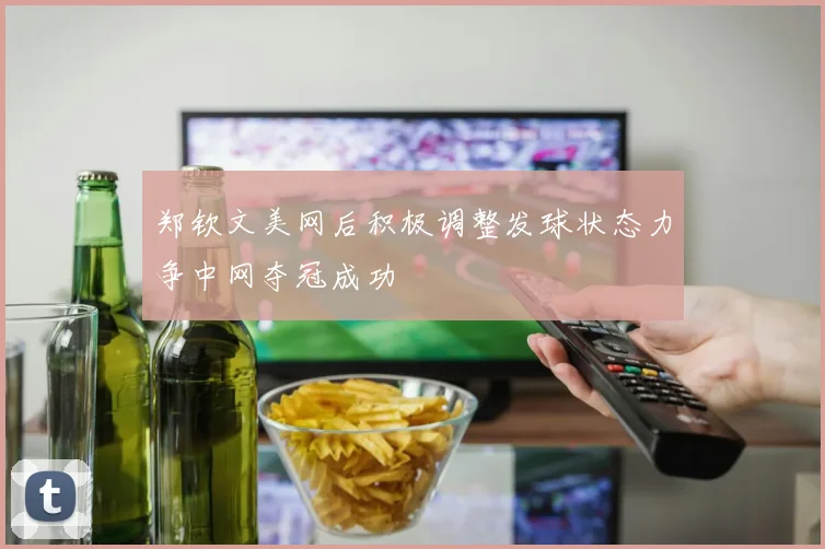 郑钦文美网后积极调整发球状态力争中网夺冠成功