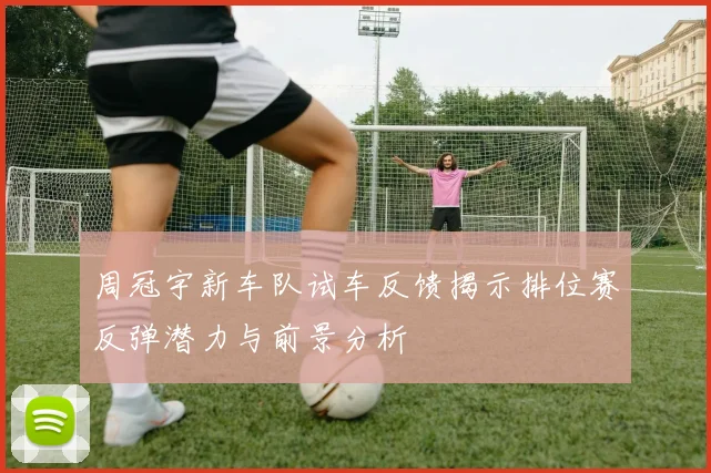 周冠宇新车队试车反馈揭示排位赛反弹潜力与前景分析