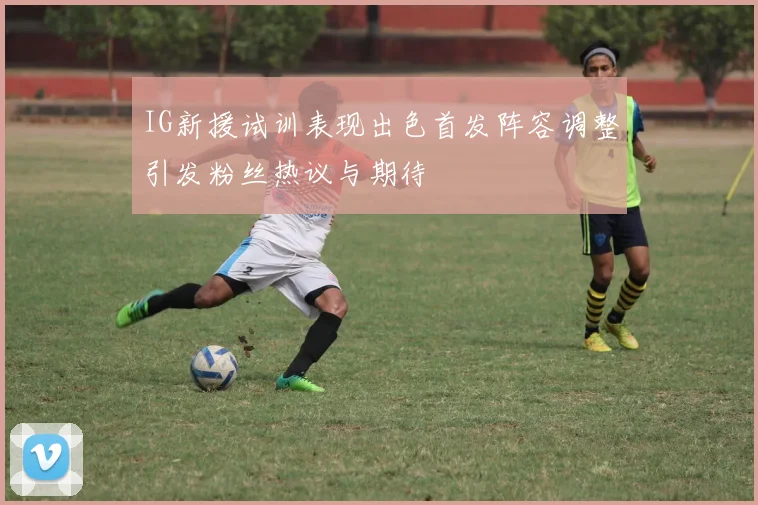 IG新援试训表现出色首发阵容调整引发粉丝热议与期待
