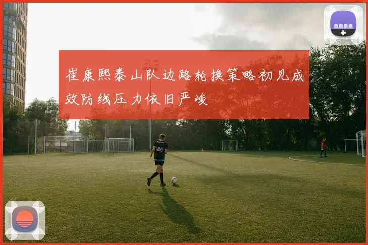 崔康熙泰山队边路轮换策略初见成效防线压力依旧严峻